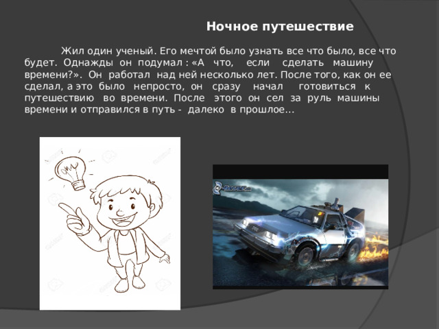   Ночное путешествие    Жил один ученый. Его мечтой было узнать все что было, все что будет. Однажды он подумал : «А что, если сделать машину времени?». Он работал над ней несколько лет. После того, как он ее сделал, а это было непросто, он сразу начал готовиться к путешествию во времени. После этого он сел за руль машины времени и отправился в путь - далеко в прошлое…   
