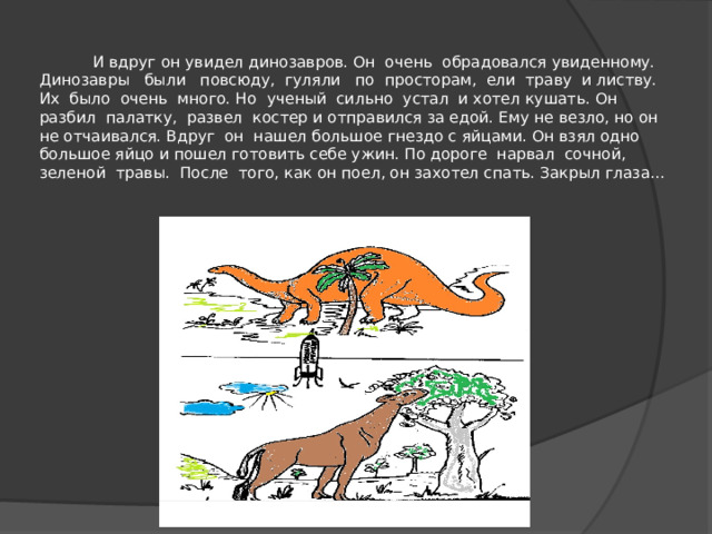   И вдруг он увидел динозавров. Он очень обрадовался увиденному. Динозавры были повсюду, гуляли по просторам, ели траву и листву. Их было очень много. Но ученый сильно устал и хотел кушать. Он разбил палатку, развел костер и отправился за едой. Ему не везло, но он не отчаивался. Вдруг он нашел большое гнездо с яйцами. Он взял одно большое яйцо и пошел готовить себе ужин. По дороге нарвал сочной, зеленой травы. После того, как он поел, он захотел спать. Закрыл глаза…   