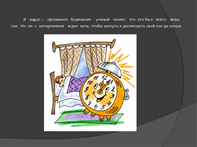   И вдруг… прозвенел будильник ученый понял, что это был всего лишь сон. Но он с нетерпением ждал ночь, чтобы заснуть и досмотреть свой сон до конца.   