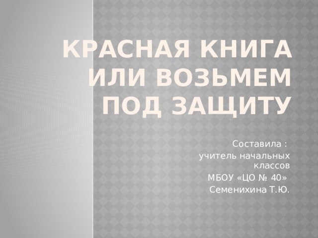 Красная книга или Возьмем под защиту Составила : учитель начальных классов МБОУ «ЦО № 40» Семенихина Т.Ю. 