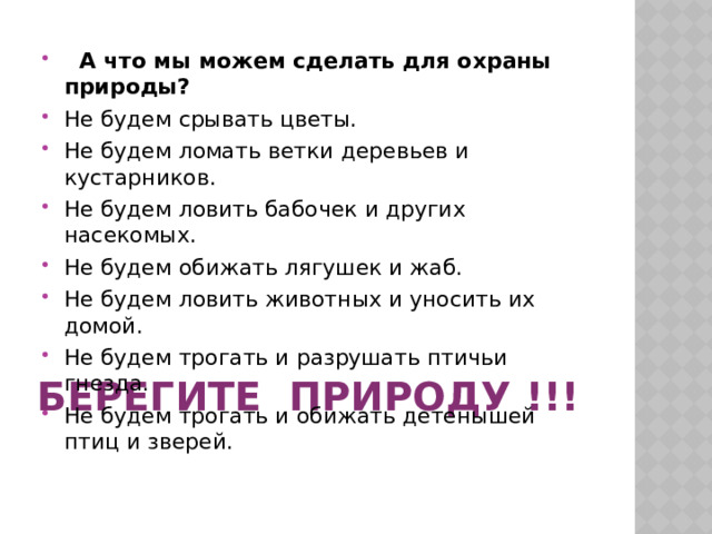  А что мы можем сделать для охраны природы? Не будем срывать цветы. Не будем ломать ветки деревьев и кустарников. Не будем ловить бабочек и других насекомых. Не будем обижать лягушек и жаб. Не будем ловить животных и уносить их домой. Не будем трогать и разрушать птичьи гнезда. Не будем трогать и обижать детенышей птиц и зверей.  Берегите природу !!! 