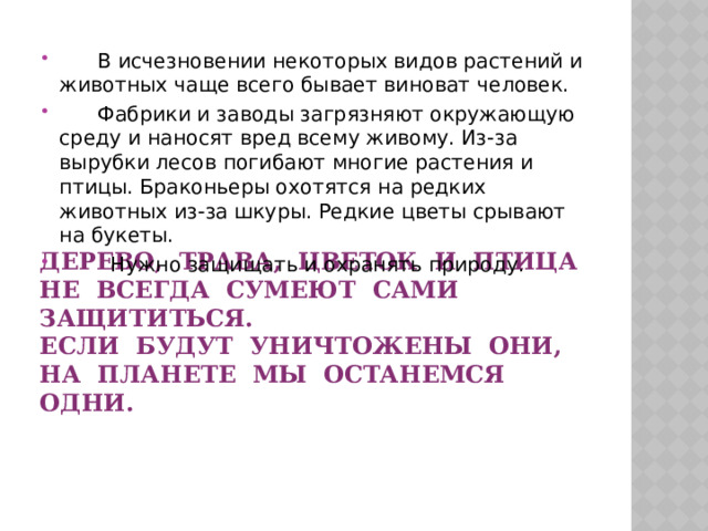  В исчезновении некоторых видов растений и животных чаще всего бывает виноват человек.  Фабрики и заводы загрязняют окружающую среду и наносят вред всему живому. Из-за вырубки лесов погибают многие растения и птицы. Браконьеры охотятся на редких животных из-за шкуры. Редкие цветы срывают на букеты.  Нужно защищать и охранять природу. Дерево, трава, цветок и птица  Не всегда сумеют сами защититься.  Если будут уничтожены они,  на планете мы останемся одни.   