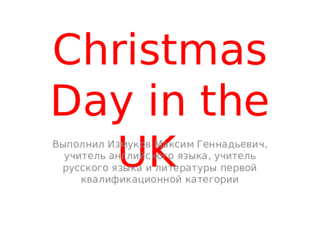 Сhristmas Day in the UK Выполнил Измуков Максим Геннадьевич, учитель английского языка, учитель русского языка и литературы первой квалификационной категории 