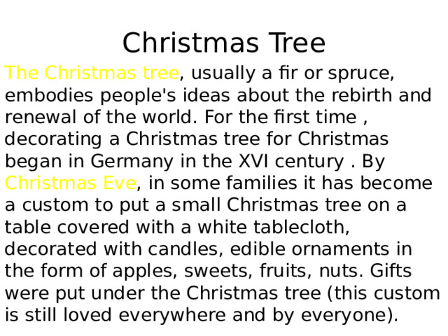 Christmas Tree The Christmas tree , usually a fir or spruce, embodies people's ideas about the rebirth and renewal of the world. For the first time , decorating a Christmas tree for Christmas began in Germany in the XVI century . By Christmas Eve , in some families it has become a custom to put a small Christmas tree on a table covered with a white tablecloth, decorated with candles, edible ornaments in the form of apples, sweets, fruits, nuts. Gifts were put under the Christmas tree (this custom is still loved everywhere and by everyone). 