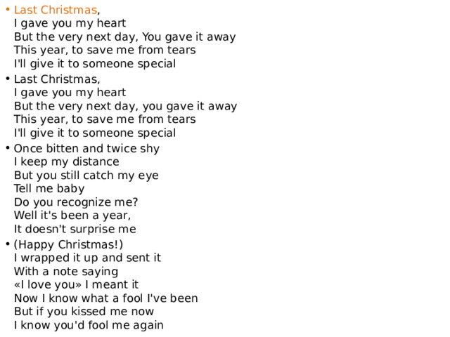Last Christmas ,  I gave you my heart  But the very next day, You gave it away  This year, to save me from tears  I'll give it to someone special Last Christmas,  I gave you my heart  But the very next day, you gave it away  This year, to save me from tears  I'll give it to someone special Once bitten and twice shy  I keep my distance  But you still catch my eye  Tell me baby  Do you recognize me?  Well it's been a year,  It doesn't surprise me (Happy Christmas!)  I wrapped it up and sent it  With a note saying  «I love you» I meant it  Now I know what a fool I've been  But if you kissed me now  I know you'd fool me again 