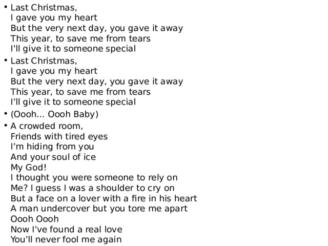 Last Christmas,  I gave you my heart  But the very next day, you gave it away  This year, to save me from tears  I'll give it to someone special Last Christmas,  I gave you my heart  But the very next day, you gave it away  This year, to save me from tears  I'll give it to someone special (Oooh… Oooh Baby) A crowded room,  Friends with tired eyes  I'm hiding from you  And your soul of ice  My God!  I thought you were someone to rely on  Me? I guess I was a shoulder to cry on  But a face on a lover with a fire in his heart  A man undercover but you tore me apart  Oooh Oooh  Now I've found a real love  You'll never fool me again 