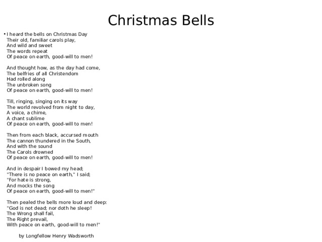 Christmas Bells I heard the bells on Christmas Day  Their old, familiar carols play,  And wild and sweet  The words repeat  Of peace on earth, good-will to men!   And thought how, as the day had come,  The belfries of all Christendom  Had rolled along  The unbroken song  Of peace on earth, good-will to men!   Till, ringing, singing on its way  The world revolved from night to day,  A voice, a chime,  A chant sublime  Of peace on earth, good-will to men!   Then from each black, accursed mouth  The cannon thundered in the South,  And with the sound  The Carols drowned  Of peace on earth, good-will to men!   And in despair I bowed my head;  