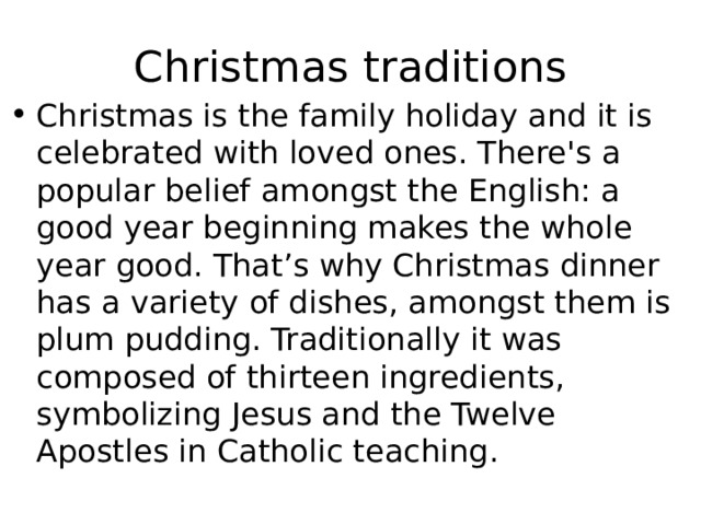 Christmas traditions Christmas is the family holiday and it is celebrated with loved ones. There's a popular belief amongst the English: a good year beginning makes the whole year good. That’s why Christmas dinner has a variety of dishes, amongst them is plum pudding. Traditionally it was composed of thirteen ingredients, symbolizing Jesus and the Twelve Apostles in Catholic teaching. 