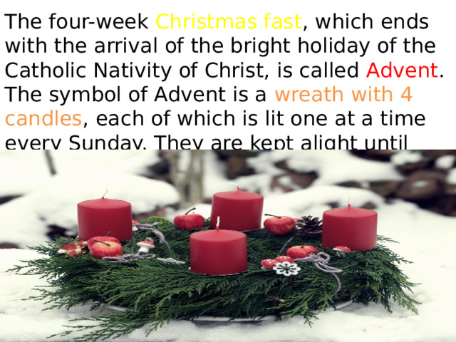 The four-week Christmas fast , which ends with the arrival of the bright holiday of the Catholic Nativity of Christ, is called Advent . The symbol of Advent is a wreath with 4 candles , each of which is lit one at a time every Sunday. They are kept alight until Christmas Eve. 