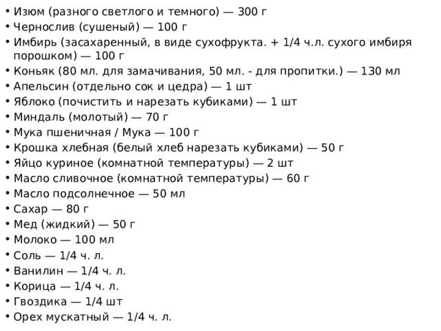 Изюм (разного светлого и темного) — 300 г Чернослив (сушеный) — 100 г Имбирь (засахаренный, в виде сухофрукта. + 1/4 ч.л. сухого имбиря порошком) — 100 г Коньяк (80 мл. для замачивания, 50 мл. - для пропитки.) — 130 мл Апельсин (отдельно сок и цедра) — 1 шт Яблоко (почистить и нарезать кубиками) — 1 шт Миндаль (молотый) — 70 г Мука пшеничная / Мука — 100 г Крошка хлебная (белый хлеб нарезать кубиками) — 50 г Яйцо куриное (комнатной температуры) — 2 шт Масло сливочное (комнатной температуры) — 60 г Масло подсолнечное — 50 мл Сахар — 80 г Мед (жидкий) — 50 г Молоко — 100 мл Соль — 1/4 ч. л. Ванилин — 1/4 ч. л. Корица — 1/4 ч. л. Гвоздика — 1/4 шт Орех мускатный — 1/4 ч. л. 