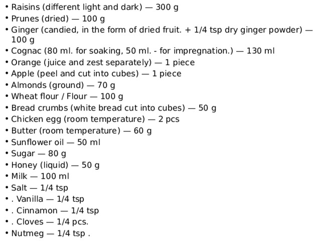 Raisins (different light and dark) — 300 g Prunes (dried) — 100 g Ginger (candied, in the form of dried fruit. + 1/4 tsp dry ginger powder) — 100 g Cognac (80 ml. for soaking, 50 ml. - for impregnation.) — 130 ml Orange (juice and zest separately) — 1 piece Apple (peel and cut into cubes) — 1 piece Almonds (ground) — 70 g Wheat flour / Flour — 100 g Bread crumbs (white bread cut into cubes) — 50 g Chicken egg (room temperature) — 2 pcs Butter (room temperature) — 60 g Sunflower oil — 50 ml Sugar — 80 g Honey (liquid) — 50 g Milk — 100 ml Salt — 1/4 tsp . Vanilla — 1/4 tsp . Cinnamon — 1/4 tsp . Cloves — 1/4 pcs. Nutmeg — 1/4 tsp . 