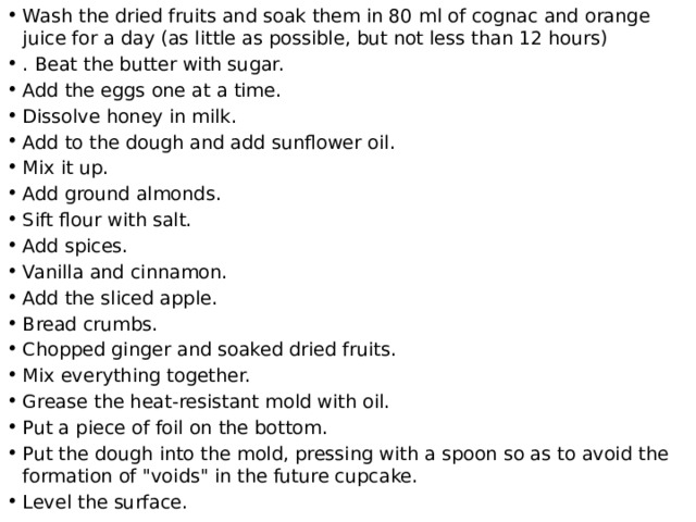 Wash the dried fruits and soak them in 80 ml of cognac and orange juice for a day (as little as possible, but not less than 12 hours) . Beat the butter with sugar. Add the eggs one at a time. Dissolve honey in milk. Add to the dough and add sunflower oil. Mix it up. Add ground almonds. Sift flour with salt. Add spices. Vanilla and cinnamon. Add the sliced apple. Bread crumbs. Chopped ginger and soaked dried fruits. Mix everything together. Grease the heat-resistant mold with oil. Put a piece of foil on the bottom. Put the dough into the mold, pressing with a spoon so as to avoid the formation of 
