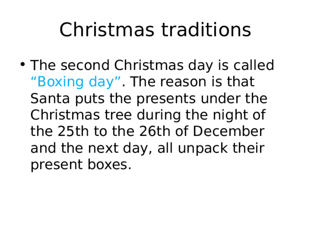Christmas traditions The second Christmas day is called “Boxing day” . The reason is that Santa puts the presents under the Christmas tree during the night of the 25th to the 26th of December and the next day, all unpack their present boxes. 