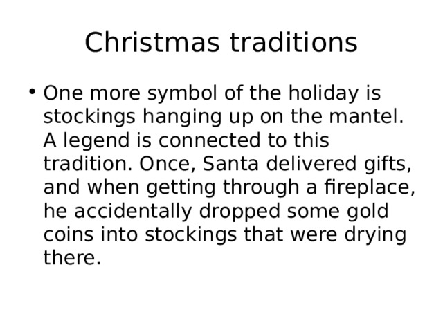 Christmas traditions One more symbol of the holiday is stockings hanging up on the mantel. A legend is connected to this tradition. Once, Santa delivered gifts, and when getting through a fireplace, he accidentally dropped some gold coins into stockings that were drying there. 