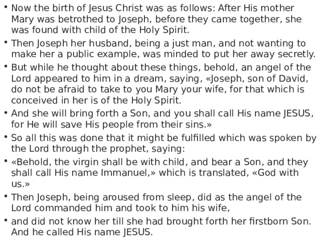 Now the birth of Jesus Christ was as follows: After His mother Mary was betrothed to Joseph, before they came together, she was found with child of the Holy Spirit. Then Joseph her husband, being a just man, and not wanting to make her a public example, was minded to put her away secretly. But while he thought about these things, behold, an angel of the Lord appeared to him in a dream, saying, «Joseph, son of David, do not be afraid to take to you Mary your wife, for that which is conceived in her is of the Holy Spirit. And she will bring forth a Son, and you shall call His name JESUS, for He will save His people from their sins.» So all this was done that it might be fulfilled which was spoken by the Lord through the prophet, saying: «Behold, the virgin shall be with child, and bear a Son, and they shall call His name Immanuel,» which is translated, «God with us.» Then Joseph, being aroused from sleep, did as the angel of the Lord commanded him and took to him his wife, and did not know her till she had brought forth her firstborn Son. And he called His name JESUS. 