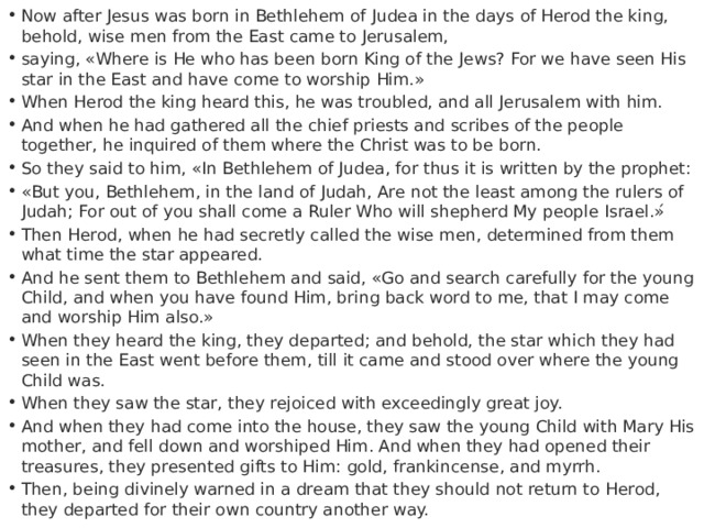 Now after Jesus was born in Bethlehem of Judea in the days of Herod the king, behold, wise men from the East came to Jerusalem, saying, «Where is He who has been born King of the Jews? For we have seen His star in the East and have come to worship Him.» When Herod the king heard this, he was troubled, and all Jerusalem with him. And when he had gathered all the chief priests and scribes of the people together, he inquired of them where the Christ was to be born. So they said to him, «In Bethlehem of Judea, for thus it is written by the prophet: «But you, Bethlehem, in the land of Judah, Are not the least among the rulers of Judah; For out of you shall come a Ruler Who will shepherd My people Israel.»́ Then Herod, when he had secretly called the wise men, determined from them what time the star appeared. And he sent them to Bethlehem and said, «Go and search carefully for the young Child, and when you have found Him, bring back word to me, that I may come and worship Him also.» When they heard the king, they departed; and behold, the star which they had seen in the East went before them, till it came and stood over where the young Child was. When they saw the star, they rejoiced with exceedingly great joy. And when they had come into the house, they saw the young Child with Mary His mother, and fell down and worshiped Him. And when they had opened their treasures, they presented gifts to Him: gold, frankincense, and myrrh. Then, being divinely warned in a dream that they should not return to Herod, they departed for their own country another way. 
