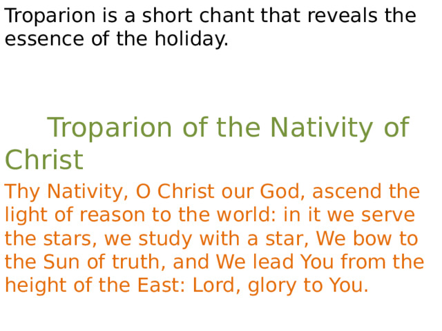 Troparion is a short chant that reveals the essence of the holiday.  Troparion of the Nativity of Christ Thy Nativity, O Christ our God, ascend the light of reason to the world: in it we serve the stars, we study with a star, We bow to the Sun of truth, and We lead You from the height of the East: Lord, glory to You. 