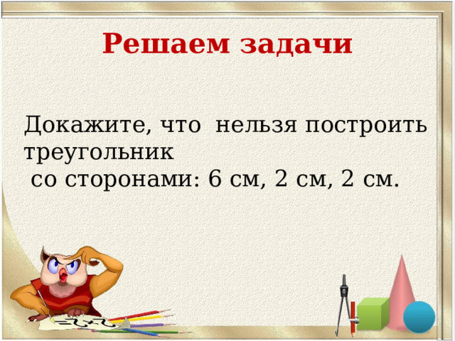 Решаем задачи Докажите, что нельзя построить треугольник  со сторонами: 6 см, 2 см, 2 см. 