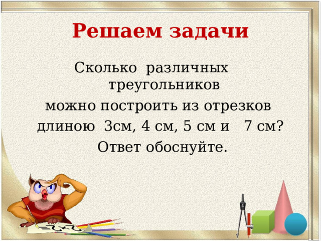 Решаем задачи Сколько различных треугольников можно построить из отрезков длиною 3см, 4 см, 5 см и 7 см?  Ответ обоснуйте. 
