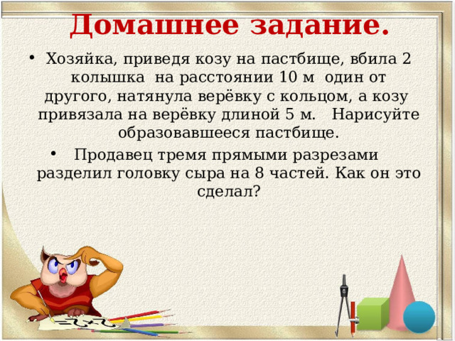 Домашнее задание.   Хозяйка, приведя козу на пастбище, вбила 2 колышка на расстоянии 10 м один от другого, натянула верёвку с кольцом, а козу привязала на верёвку длиной 5 м. Нарисуйте образовавшееся пастбище. Продавец тремя прямыми разрезами разделил головку сыра на 8 частей. Как он это сделал?    