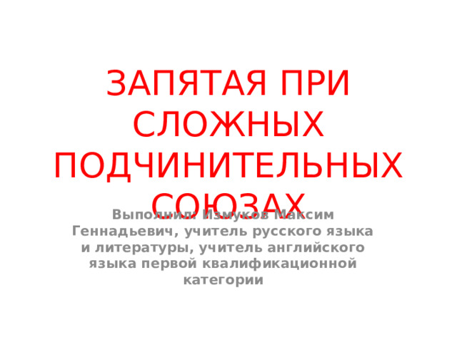 ЗАПЯТАЯ ПРИ СЛОЖНЫХ ПОДЧИНИТЕЛЬНЫХ СОЮЗАХ Выполнил: Измуков Максим Геннадьевич, учитель русского языка и литературы, учитель английского языка первой квалификационной категории 