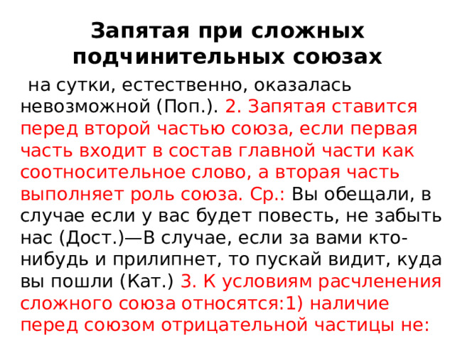Запятая при сложных подчинительных союзах  на сутки, естественно, оказалась невозможной (Поп.). 2. Запятая ставится перед второй частью союза, если первая часть входит в состав главной части как соотносительное слово, а вторая часть выполняет роль союза. Ср.: Вы обещали, в случае если у вас будет повесть, не забыть нас (Дост.)—В случае, если за вами кто-нибудь и прилипнет, то пускай видит, куда вы пошли (Кат.) 3. К условиям расчленения сложного союза относятся:1) наличие перед союзом отрицательной частицы не: 