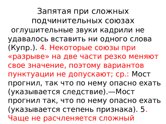 Запятая при сложных подчинительных союзах  оглушительные звуки кадрили не удавалось вставить ни одного слова (Купр.). 4. Некоторые союзы при «разрыве» на две части резко меняют свое значение, поэтому вариантов пунктуации не допускают; ср.: Мост прогнил, так что по нему опасно ехать (указывается следствие).—Мост прогнил так, что по нему опасно ехать (указывается степень признака). 5 . Чаще не расчленяется сложный подчинительный союз, если придаточная часть сложноподчиненного 