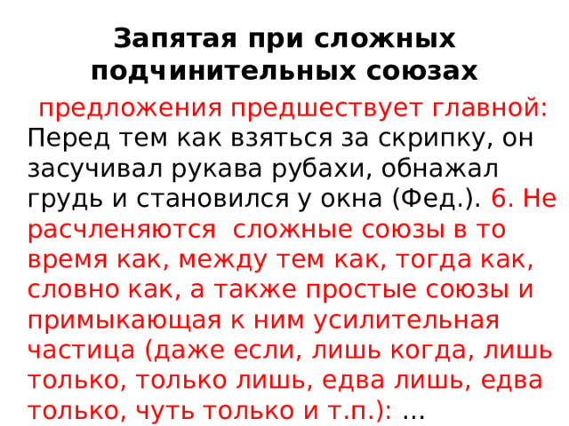 Запятая при сложных подчинительных союзах  предложения предшествует главной: Перед тем как взяться за скрипку, он засучивал рукава рубахи, обнажал грудь и становился у окна (Фед.). 6. Не расчленяются сложные союзы в то время как, между тем как, тогда как, словно как, а также простые союзы и примыкающая к ним усилительная частица (даже если, лишь когда, лишь только, только лишь, едва лишь, едва только, чуть только и т.п.): …Встретивши Гапку, начал бранить, зачем она шатается без дела, 