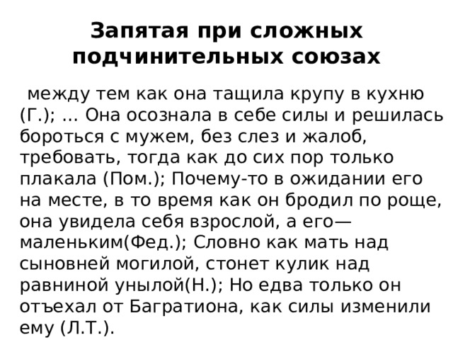 Запятая при сложных подчинительных союзах  между тем как она тащила крупу в кухню (Г.); … Она осознала в себе силы и решилась бороться с мужем, без слез и жалоб, требовать, тогда как до сих пор только плакала (Пом.); Почему-то в ожидании его на месте, в то время как он бродил по роще, она увидела себя взрослой, а его—маленьким(Фед.); Словно как мать над сыновней могилой, стонет кулик над равниной унылой(Н.); Но едва только он отъехал от Багратиона, как силы изменили ему (Л.Т.). 