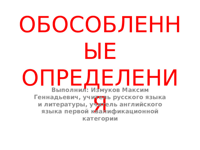 ОБОСОБЛЕННЫЕ ОПРЕДЕЛЕНИЯ Выполнил: Измуков Максим Геннадьевич, учитель русского языка и литературы, учитель английского языка первой квалификационной категории 