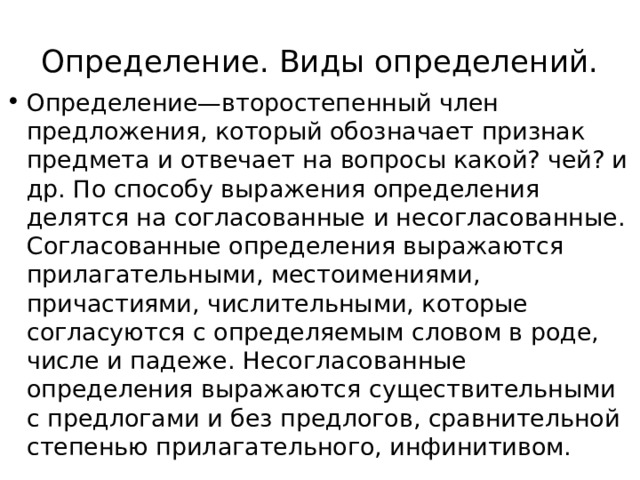 Определение. Виды определений. Определение—второстепенный член предложения, который обозначает признак предмета и отвечает на вопросы какой? чей? и др. По способу выражения определения делятся на согласованные и несогласованные. Согласованные определения выражаются прилагательными, местоимениями, причастиями, числительными, которые согласуются с определяемым словом в роде, числе и падеже. Несогласованные определения выражаются существительными с предлогами и без предлогов, сравнительной степенью прилагательного, инфинитивом. 