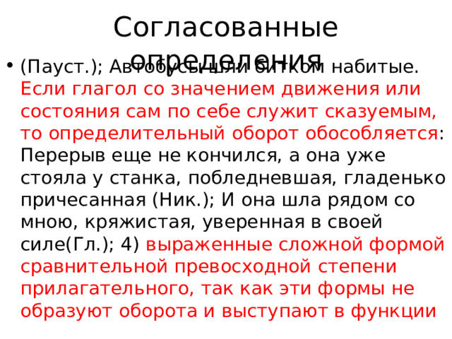 Согласованные определения (Пауст.); Автобусы шли битком набитые. Если глагол со значением движения или состояния сам по себе служит сказуемым, то определительный оборот обособляется : Перерыв еще не кончился, а она уже стояла у станка, побледневшая, гладенько причесанная (Ник.); И она шла рядом со мною, кряжистая, уверенная в своей силе(Гл.); 4) выраженные сложной формой сравнительной превосходной степени прилагательного, так как эти формы не образуют оборота и выступают в функции 