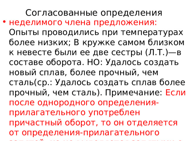 Согласованные определения   неделимого члена предложения: Опыты проводились при температурах более низких; В кружке самом близком к невесте были ее две сестры (Л.Т.)—в составе оборота. НО: Удалось создать новый сплав, более прочный, чем сталь(ср.: Удалось создать сплав более прочный, чем сталь). Примечание: Если после однородного определения-прилагательного употреблен причастный оборот, то он отделяется от определения-прилагательного запятой, но не выделяется запятыми с двух сторон : Его черная, ничем не прикрытая голова… так и мелькала в 