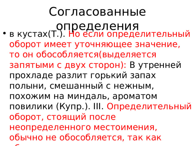 Согласованные определения в кустах(Т.). Но если определительный оборот имеет уточняющее значение, то он обособляется(выделяется запятыми с двух сторон): В утренней прохладе разлит горький запах полыни, смешанный с нежным, похожим на миндаль, ароматом повилики (Купр.). III. Определительный оборот, стоящий после неопределенного местоимения, обычно не обособляется, так как образует единое целое с предшествующим местоимением : Ее большие глаза… искали в моих что-нибудь похожее на 