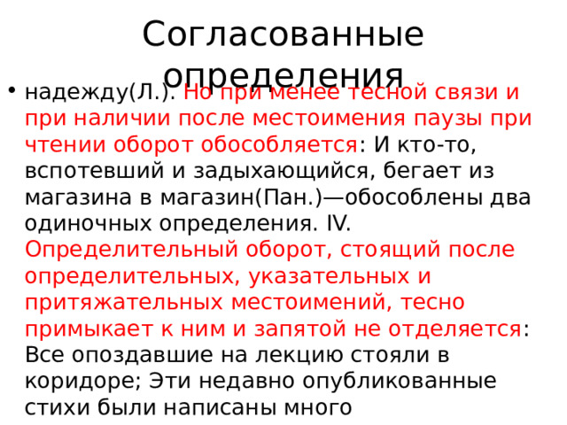 Согласованные определения надежду(Л.). Но при менее тесной связи и при наличии после местоимения паузы при чтении оборот обособляется : И кто-то, вспотевший и задыхающийся, бегает из магазина в магазин(Пан.)—обособлены два одиночных определения. IV. Определительный оборот, стоящий после определительных, указательных и притяжательных местоимений, тесно примыкает к ним и запятой не отделяется : Все опоздавшие на лекцию стояли в коридоре; Эти недавно опубликованные стихи были написаны много 
