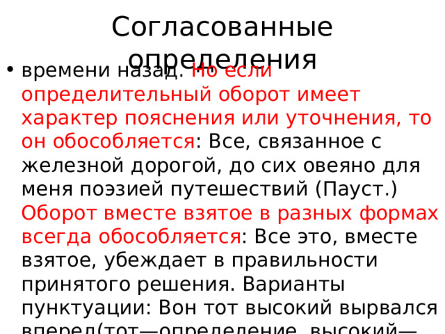 Согласованные определения времени назад. Но если определительный оборот имеет характер пояснения или уточнения, то он обособляется : Все, связанное с железной дорогой, до сих овеяно для меня поэзией путешествий (Пауст.) Оборот вместе взятое в разных формах всегда обособляется : Все это, вместе взятое, убеждает в правильности принятого решения. Варианты пунктуации: Вон тот высокий вырвался вперед(тот—определение, высокий—подлежащее); Вон тот, высокий, вырвался вперед(тот—подлежащее, 