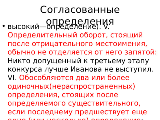 Согласованные определения высокий—определение). V. Определительный оборот, стоящий после отрицательного местоимения, обычно не отделяется от него запятой: Никто допущенный к третьему этапу конкурса лучше Иванова не выступил. VI. Обособляются два или более одиночных(нераспространенных) определения, стоящих после определяемого существительного, если последнему предшествует еще одно (или несколько) определение : Любимые лица, мертвые и живые, 