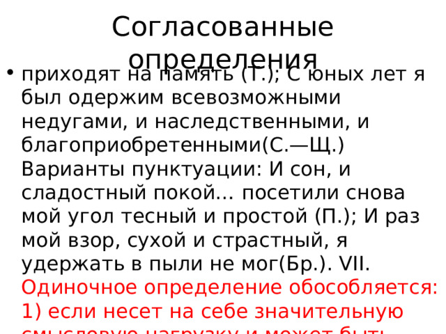 Согласованные определения приходят на память (Т.); С юных лет я был одержим всевозможными недугами, и наследственными, и благоприобретенными(С.—Щ.) Варианты пунктуации: И сон, и сладостный покой… посетили снова мой угол тесный и простой (П.); И раз мой взор, сухой и страстный, я удержать в пыли не мог(Бр.). VII. Одиночное определение обособляется: 1) если несет на себе значительную смысловую нагрузку и может быть приравнено к придаточной части сложноподчиненного предложения : Молодому 