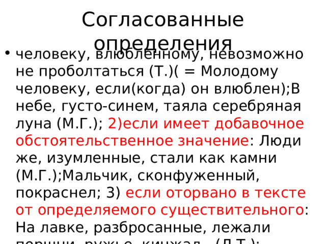 Согласованные определения человеку, влюбленному, невозможно не проболтаться (Т.)( = Молодому человеку, если(когда) он влюблен);В небе, густо-синем, таяла серебряная луна (М.Г.); 2)если имеет добавочное обстоятельственное значение : Люди же, изумленные, стали как камни (М.Г.);Мальчик, сконфуженный, покраснел; 3) если оторвано в тексте от определяемого существительного : На лавке, разбросанные, лежали поршни, ружье, кинжал…(Л.Т.); Настасья Петровна еще раз обняла Егорушку, обозвала его ангельчиком и, 
