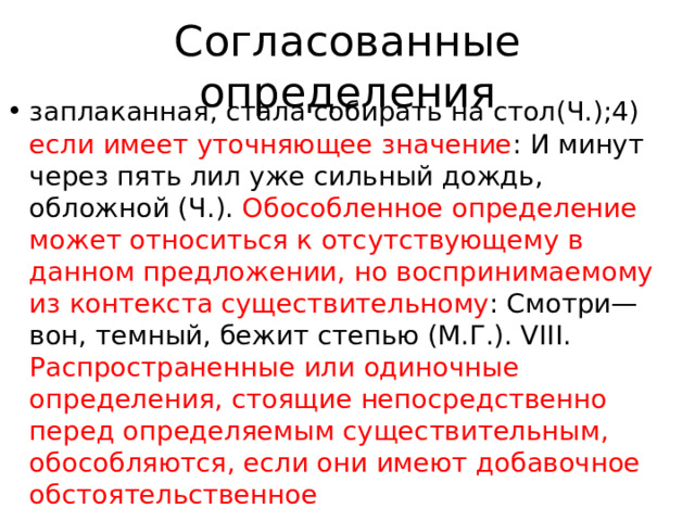 Согласованные определения заплаканная, стала собирать на стол(Ч.);4) если имеет уточняющее значение : И минут через пять лил уже сильный дождь, обложной (Ч.). Обособленное определение может относиться к отсутствующему в данном предложении, но воспринимаемому из контекста существительному : Смотри—вон, темный, бежит степью (М.Г.). VIII. Распространенные или одиночные определения, стоящие непосредственно перед определяемым существительным, обособляются, если они имеют добавочное обстоятельственное 