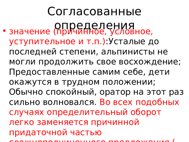 Согласованные определения значение (причинное, условное, уступительное и т.п.) :Усталые до последней степени, альпинисты не могли продолжить свое восхождение; Предоставленные самим себе, дети окажутся в трудном положении; Обычно спокойный, оратор на этот раз сильно волновался. Во всех подобных случаях определительный оборот легко заменяется причинной придаточной частью сложноподчиненного предложения (…потому что устали до последней степени), условной (…если будут предоставлены самим себе), 