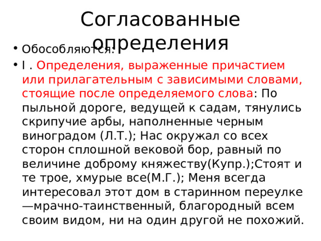 Согласованные определения Обособляются: I . Определения, выраженные причастием или прилагательным с зависимыми словами, стоящие после определяемого слова : По пыльной дороге, ведущей к садам, тянулись скрипучие арбы, наполненные черным виноградом (Л.Т.); Нас окружал со всех сторон сплошной вековой бор, равный по величине доброму княжеству(Купр.);Стоят и те трое, хмурые все(М.Г.); Меня всегда интересовал этот дом в старинном переулке—мрачно-таинственный, благородный всем своим видом, ни на один другой не похожий. 