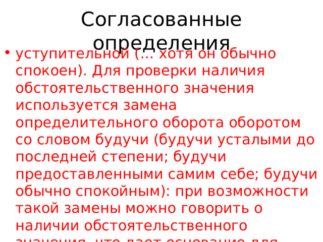 Согласованные определения уступительной (… хотя он обычно спокоен). Для проверки наличия обстоятельственного значения используется замена определительного оборота оборотом со словом будучи (будучи усталыми до последней степени; будучи предоставленными самим себе; будучи обычно спокойным): при возможности такой замены можно говорить о наличии обстоятельственного значения, что дает основание для обособления. Сопровождаемый офицером, комендант вошел в дом (П.); Широкая, свободная, аллея вдаль влечет (Бр.). 