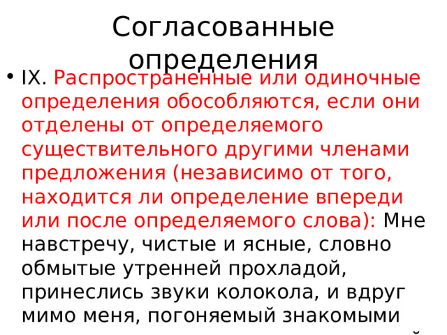 Согласованные определения IX. Распространенные или одиночные определения обособляются, если они отделены от определяемого существительного другими членами предложения (независимо от того, находится ли определение впереди или после определяемого слова): Мне навстречу, чистые и ясные, словно обмытые утренней прохладой, принеслись звуки колокола, и вдруг мимо меня, погоняемый знакомыми мальчиками, промчался отдохнувший табун(Т.); Каштанка потянулась, 