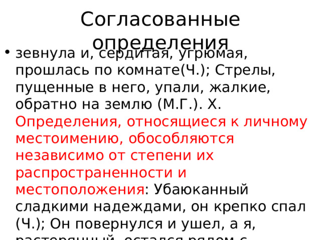 Согласованные определения зевнула и, сердитая, угрюмая, прошлась по комнате(Ч.); Стрелы, пущенные в него, упали, жалкие, обратно на землю (М.Г.). X. Определения, относящиеся к личному местоимению, обособляются независимо от степени их распространенности и местоположения : Убаюканный сладкими надеждами, он крепко спал (Ч.); Он повернулся и ушел, а я, растерянный, остался рядом с девочкой в пустой жаркой степи(Пауст.). 