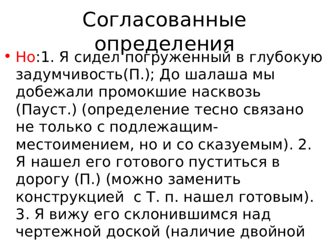Согласованные определения Но :1. Я сидел погруженный в глубокую задумчивость(П.); До шалаша мы добежали промокшие насквозь (Пауст.) (определение тесно связано не только с подлежащим-местоимением, но и со сказуемым). 2. Я нашел его готового пуститься в дорогу (П.) (можно заменить конструкцией с Т. п. нашел готовым). 3. Я вижу его склонившимся над чертежной доской (наличие двойной связи: с глаголом-сказуемым—вижу склонившимся—и с местоимением—согласование в роде и числе. 