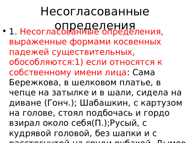 Несогласованные определения 1. Несогласованные определения, выраженные формами косвенных падежей существительных, обособляются:1) если относятся к собственному имени лица : Сама Бережкова, в шелковом платье, в чепце на затылке и в шали, сидела на диване (Гонч.); Шабашкин, с картузом на голове, стоял подбочась и гордо взирал около себя(П.);Русый, с кудрявой головой, без шапки и с расстегнутой на груди рубахой, Дымов казался красивым и необыкновенным(Ч.); Из памяти не выходила Елизавета Киевна, с красными руками, 