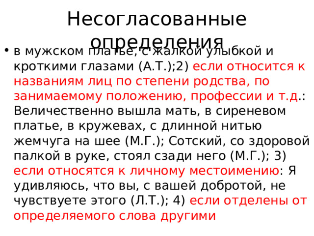 Несогласованные определения в мужском платье, с жалкой улыбкой и кроткими глазами (А.Т.);2) если относится к названиям лиц по степени родства, по занимаемому положению, профессии и т.д .: Величественно вышла мать, в сиреневом платье, в кружевах, с длинной нитью жемчуга на шее (М.Г.); Сотский, со здоровой палкой в руке, стоял сзади него (М.Г.); 3) если относятся к личному местоимению : Я удивляюсь, что вы, с вашей добротой, не чувствуете этого (Л.Т.); 4) если отделены от определяемого слова другими 