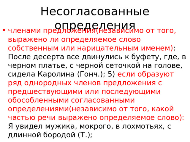 Несогласованные определения членами предложения(независимо от того, выражено ли определяемое слово собственным или нарицательным именем) : После десерта все двинулись к буфету, где, в черном платье, с черной сеточкой на голове, сидела Каролина (Гонч.); 5) если образуют ряд однородных членов предложения с предшествующими или последующими обособленными согласованными определениями(независимо от того, какой частью речи выражено определяемое слово): Я увидел мужика, мокрого, в лохмотьях, с длинной бородой (Т.); 
