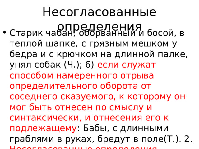 Несогласованные определения Старик чабан, оборванный и босой, в теплой шапке, с грязным мешком у бедра и с крючком на длинной палке, унял собак (Ч.); 6) если служат способом намеренного отрыва определительного оборота от соседнего сказуемого, к которому он мог быть отнесен по смыслу и синтаксически, и отнесения его к подлежащему : Бабы, с длинными граблями в руках, бредут в поле(Т.). 2. Несогласованные определения, выраженные оборотом с формой сравнительной степени прилагательного 